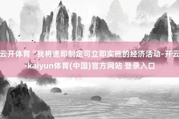 云开体育　　“我将速即制定可立即实施的经济活动-开云·kaiyun体育(中国)官方网站 登录入口