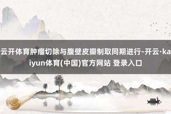 云开体育肿瘤切除与腹壁皮瓣制取同期进行-开云·kaiyun体育(中国)官方网站 登录入口