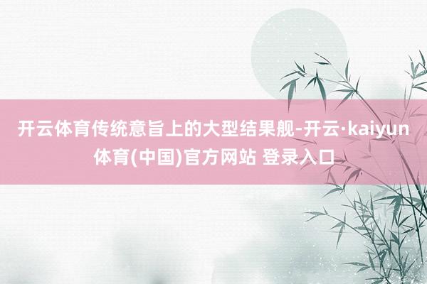 开云体育传统意旨上的大型结果舰-开云·kaiyun体育(中国)官方网站 登录入口