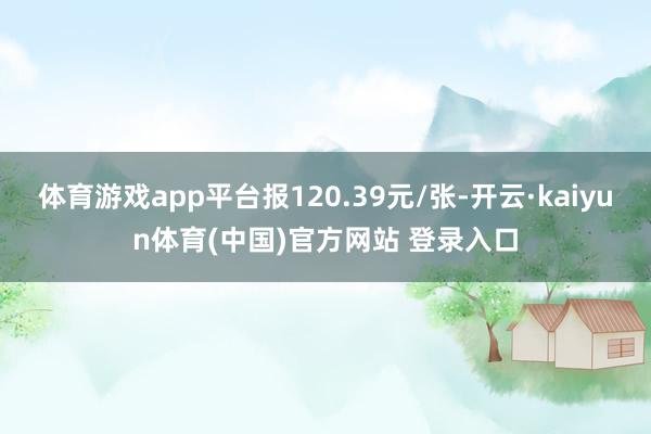 体育游戏app平台报120.39元/张-开云·kaiyun体育(中国)官方网站 登录入口