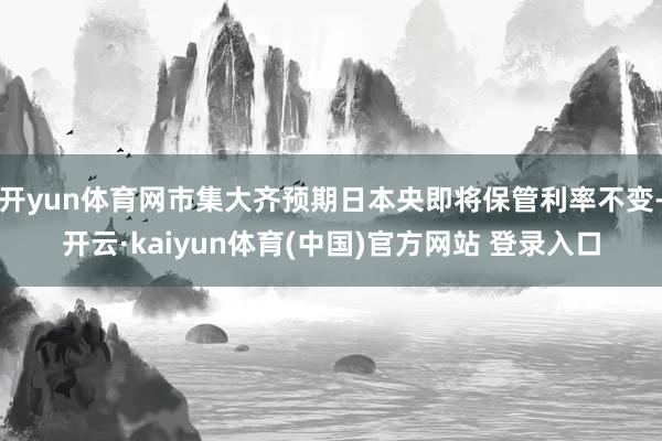 开yun体育网市集大齐预期日本央即将保管利率不变-开云·kaiyun体育(中国)官方网站 登录入口