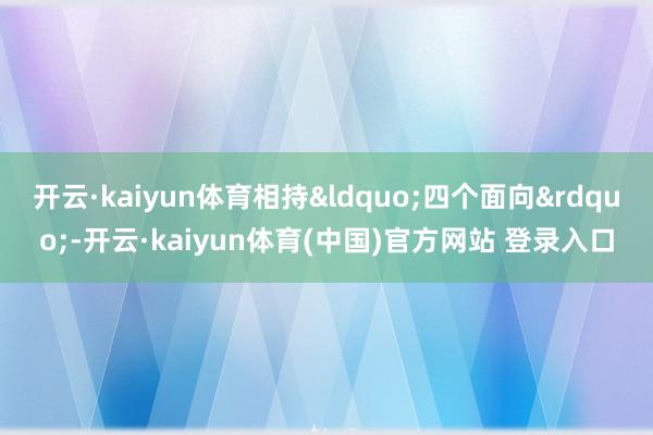 开云·kaiyun体育相持&ldquo;四个面向&rdquo;-开云·kaiyun体育(中国)官方网站 登录入口