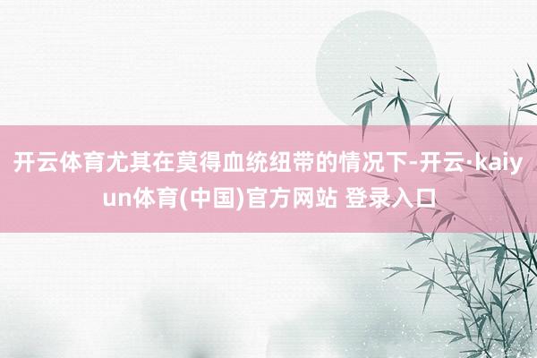 开云体育尤其在莫得血统纽带的情况下-开云·kaiyun体育(中国)官方网站 登录入口
