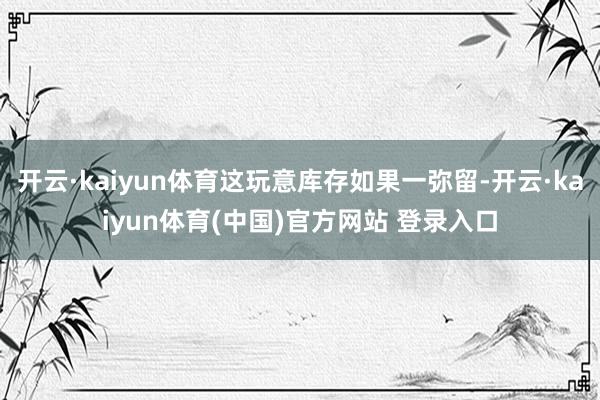 开云·kaiyun体育这玩意库存如果一弥留-开云·kaiyun体育(中国)官方网站 登录入口