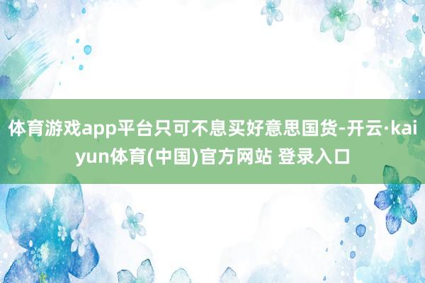 体育游戏app平台只可不息买好意思国货-开云·kaiyun体育(中国)官方网站 登录入口