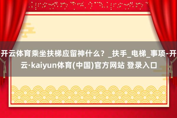 开云体育乘坐扶梯应留神什么？_扶手_电梯_事项-开云·kaiyun体育(中国)官方网站 登录入口