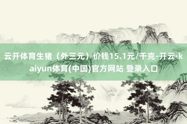 云开体育生猪（外三元）价钱15.1元/千克-开云·kaiyun体育(中国)官方网站 登录入口