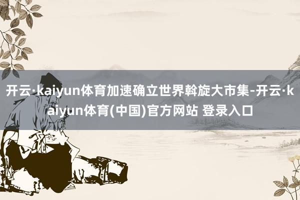 开云·kaiyun体育加速确立世界斡旋大市集-开云·kaiyun体育(中国)官方网站 登录入口