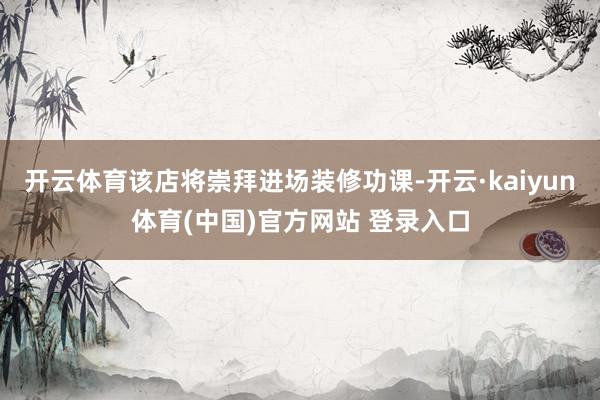 开云体育该店将崇拜进场装修功课-开云·kaiyun体育(中国)官方网站 登录入口