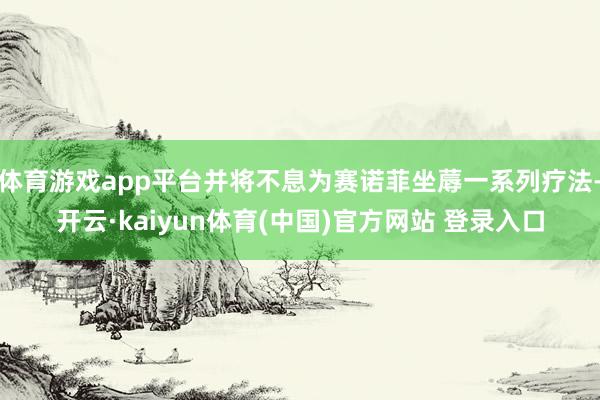 体育游戏app平台并将不息为赛诺菲坐蓐一系列疗法-开云·kaiyun体育(中国)官方网站 登录入口