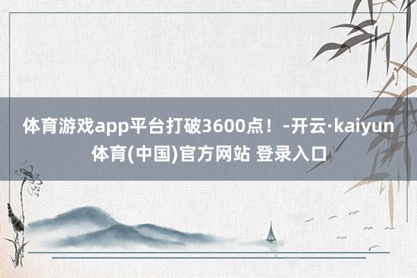 体育游戏app平台打破3600点！-开云·kaiyun体育(中国)官方网站 登录入口