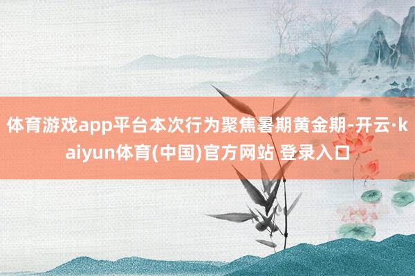 体育游戏app平台本次行为聚焦暑期黄金期-开云·kaiyun体育(中国)官方网站 登录入口