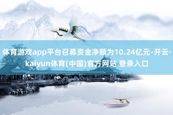 体育游戏app平台召募资金净额为10.24亿元-开云·kaiyun体育(中国)官方网站 登录入口