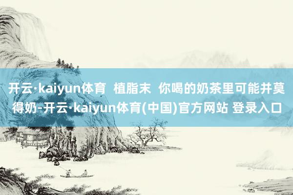开云·kaiyun体育 植脂末 你喝的奶茶里可能并莫得奶-开云·kaiyun体育(中国)官方网站 登录入口