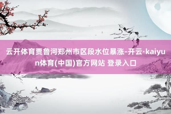 云开体育贾鲁河郑州市区段水位暴涨-开云·kaiyun体育(中国)官方网站 登录入口