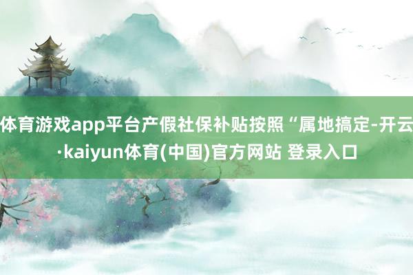 体育游戏app平台产假社保补贴按照“属地搞定-开云·kaiyun体育(中国)官方网站 登录入口