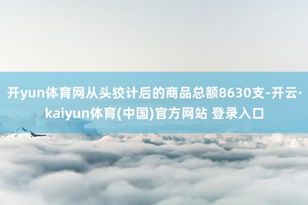 开yun体育网从头狡计后的商品总额8630支-开云·kaiyun体育(中国)官方网站 登录入口