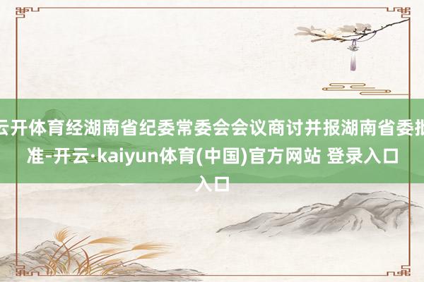 云开体育经湖南省纪委常委会会议商讨并报湖南省委批准-开云·kaiyun体育(中国)官方网站 登录入口