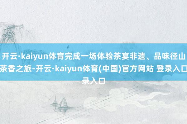 开云·kaiyun体育完成一场体验茶宴非遗、品味径山茶香之旅-开云·kaiyun体育(中国)官方网站 登录入口