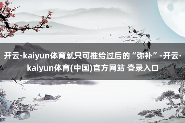 开云·kaiyun体育就只可推给过后的“弥补”-开云·kaiyun体育(中国)官方网站 登录入口