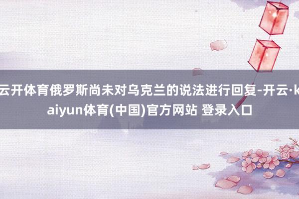 云开体育俄罗斯尚未对乌克兰的说法进行回复-开云·kaiyun体育(中国)官方网站 登录入口