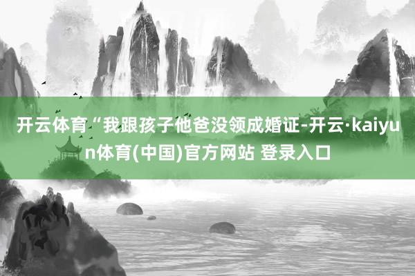 开云体育“我跟孩子他爸没领成婚证-开云·kaiyun体育(中国)官方网站 登录入口