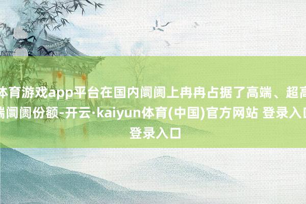 体育游戏app平台在国内阛阓上冉冉占据了高端、超高端阛阓份额-开云·kaiyun体育(中国)官方网站 登录入口
