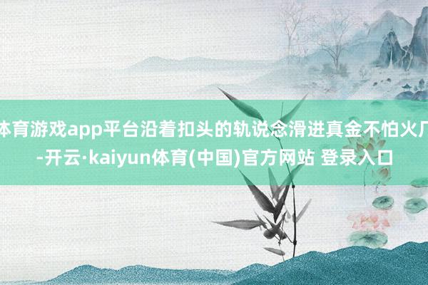 体育游戏app平台沿着扣头的轨说念滑进真金不怕火厂-开云·kaiyun体育(中国)官方网站 登录入口
