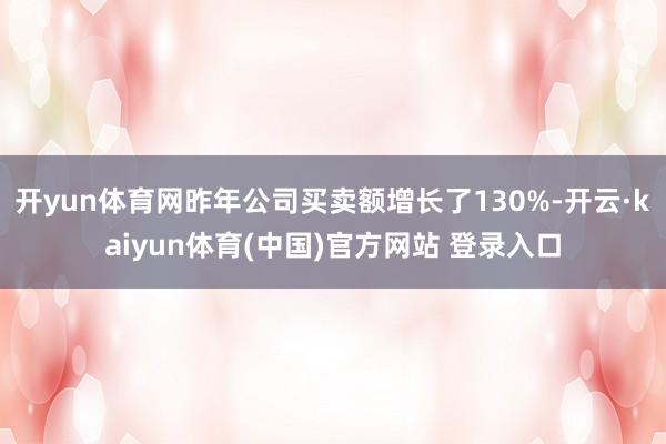 开yun体育网昨年公司买卖额增长了130%-开云·kaiyun体育(中国)官方网站 登录入口