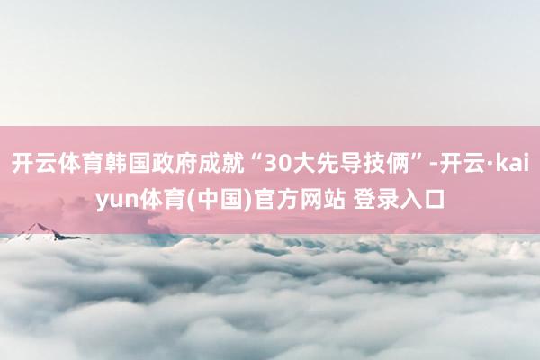 开云体育韩国政府成就“30大先导技俩”-开云·kaiyun体育(中国)官方网站 登录入口