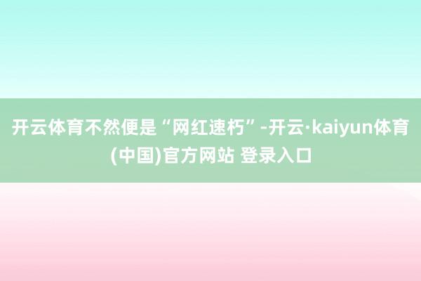 开云体育不然便是“网红速朽”-开云·kaiyun体育(中国)官方网站 登录入口