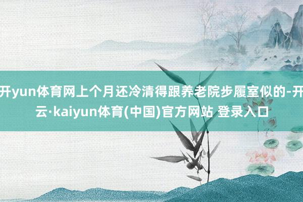 开yun体育网上个月还冷清得跟养老院步履室似的-开云·kaiyun体育(中国)官方网站 登录入口
