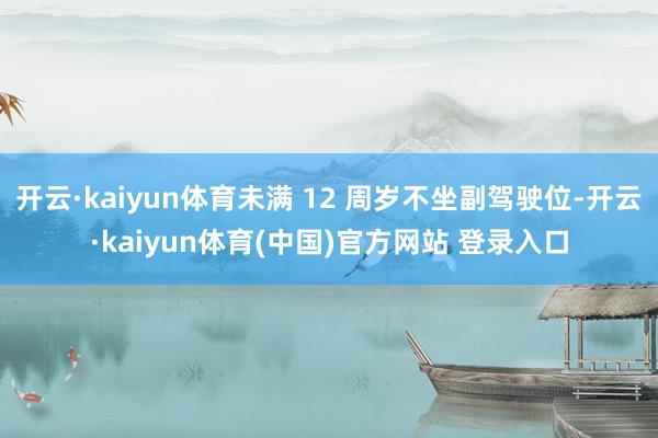 开云·kaiyun体育未满 12 周岁不坐副驾驶位-开云·kaiyun体育(中国)官方网站 登录入口