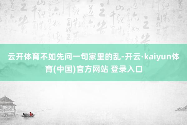 云开体育不如先问一句家里的乱-开云·kaiyun体育(中国)官方网站 登录入口