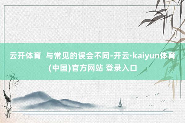 云开体育  与常见的误会不同-开云·kaiyun体育(中国)官方网站 登录入口