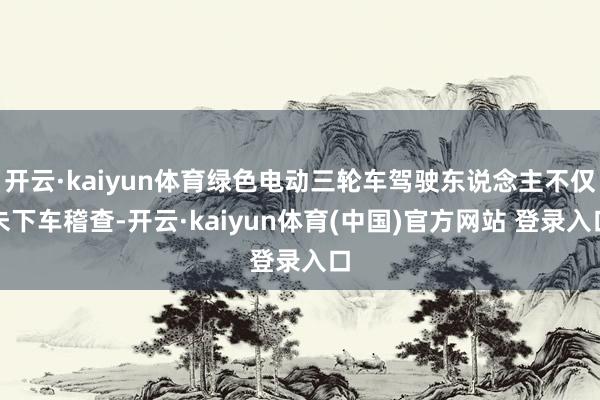 开云·kaiyun体育绿色电动三轮车驾驶东说念主不仅未下车稽查-开云·kaiyun体育(中国)官方网站 登录入口