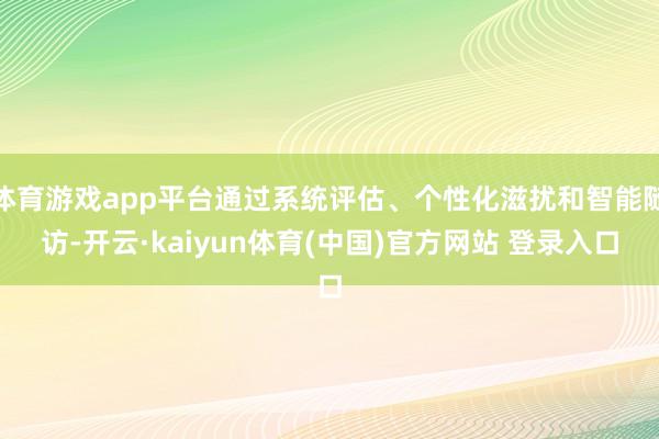 体育游戏app平台通过系统评估、个性化滋扰和智能随访-开云·kaiyun体育(中国)官方网站 登录入口