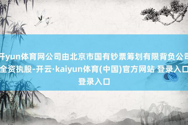 开yun体育网公司由北京市国有钞票筹划有限背负公司全资执股-开云·kaiyun体育(中国)官方网站 登录入口