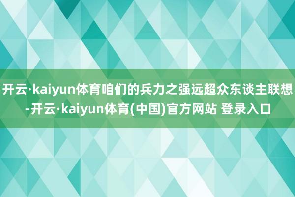 开云·kaiyun体育咱们的兵力之强远超众东谈主联想-开云·kaiyun体育(中国)官方网站 登录入口