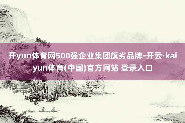 开yun体育网500强企业集团旗劣品牌-开云·kaiyun体育(中国)官方网站 登录入口