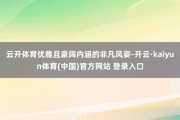 云开体育优雅且豪阔内涵的非凡风姿-开云·kaiyun体育(中国)官方网站 登录入口