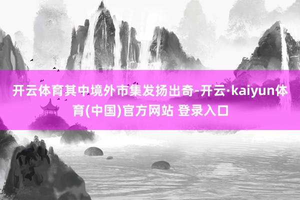 开云体育其中境外市集发扬出奇-开云·kaiyun体育(中国)官方网站 登录入口