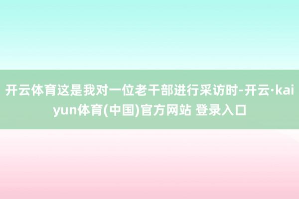 开云体育这是我对一位老干部进行采访时-开云·kaiyun体育(中国)官方网站 登录入口