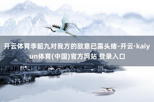 开云体育李韶九对我方的敌意已露头绪-开云·kaiyun体育(中国)官方网站 登录入口