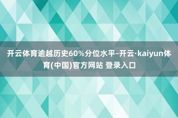 开云体育逾越历史60%分位水平-开云·kaiyun体育(中国)官方网站 登录入口