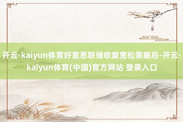 开云·kaiyun体育好意思联储收复宽松策略后-开云·kaiyun体育(中国)官方网站 登录入口