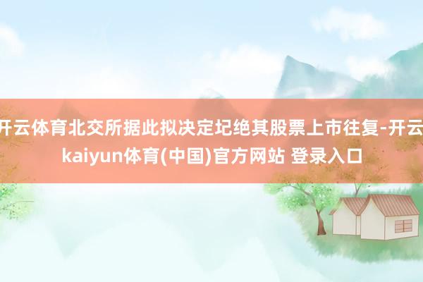 开云体育北交所据此拟决定圮绝其股票上市往复-开云·kaiyun体育(中国)官方网站 登录入口