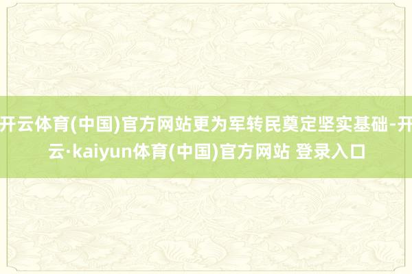 开云体育(中国)官方网站更为军转民奠定坚实基础-开云·kaiyun体育(中国)官方网站 登录入口