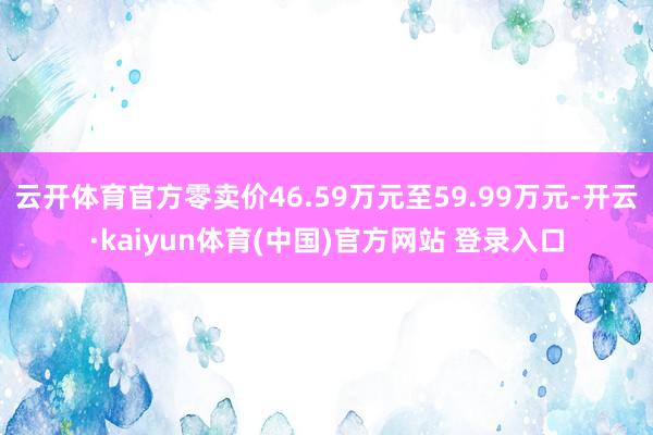 云开体育官方零卖价46.59万元至59.99万元-开云·kaiyun体育(中国)官方网站 登录入口
