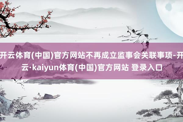 开云体育(中国)官方网站不再成立监事会关联事项-开云·kaiyun体育(中国)官方网站 登录入口